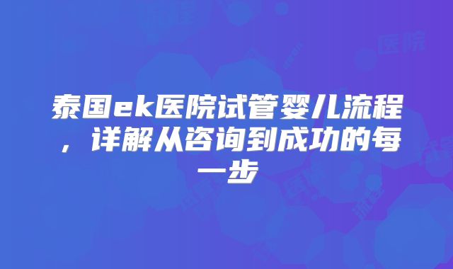 泰国ek医院试管婴儿流程，详解从咨询到成功的每一步