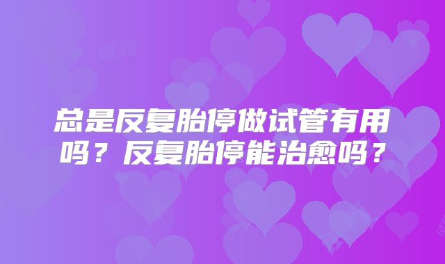 总是反复胎停做试管有用吗？反复胎停能治愈吗？