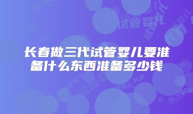 长春做三代试管婴儿要准备什么东西准备多少钱
