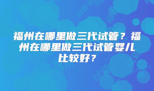 福州在哪里做三代试管?福州在哪里做三代试管婴儿比较好?