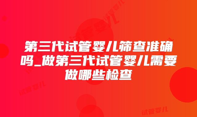 第三代试管婴儿筛查准确吗_做第三代试管婴儿需要做哪些检查