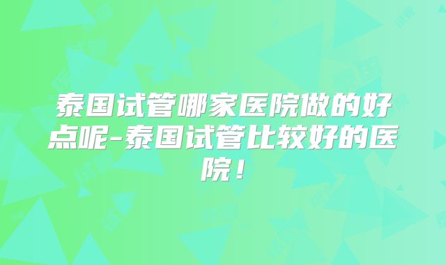 泰国试管哪家医院做的好点呢-泰国试管比较好的医院！