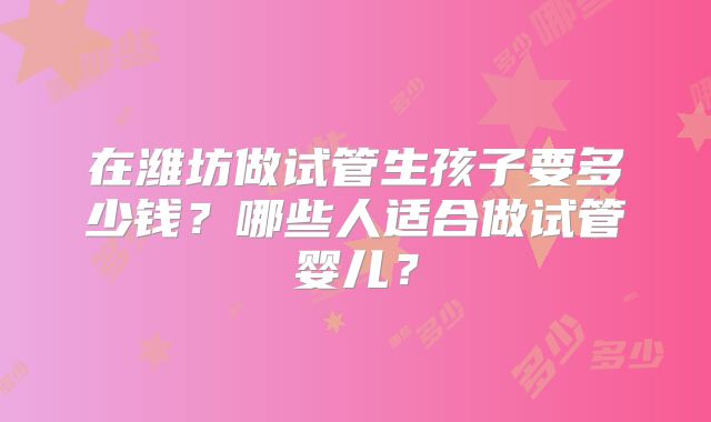 在潍坊做试管生孩子要多少钱？哪些人适合做试管婴儿？