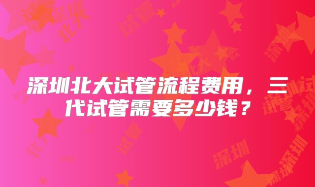 深圳北大试管流程费用，三代试管需要多少钱？