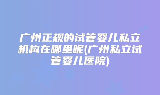 广州正规的试管婴儿私立机构在哪里呢(广州私立试管婴儿医院)