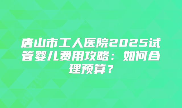 唐山市工人医院2025试管婴儿费用攻略:如何合理预算?