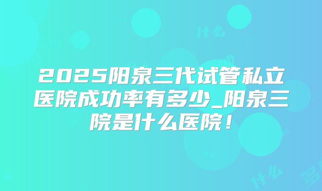 2025阳泉三代试管私立医院成功率有多少_阳泉三院是什么医院！