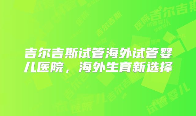 吉尔吉斯试管海外试管婴儿医院，海外生育新选择