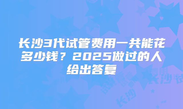 长沙3代试管费用一共能花多少钱？2025做过的人给出答复