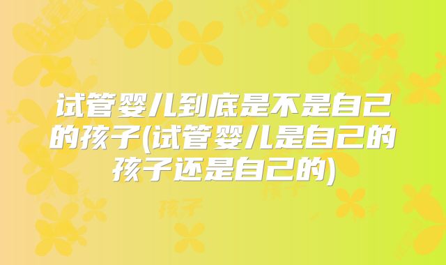试管婴儿到底是不是自己的孩子(试管婴儿是自己的孩子还是自己的)