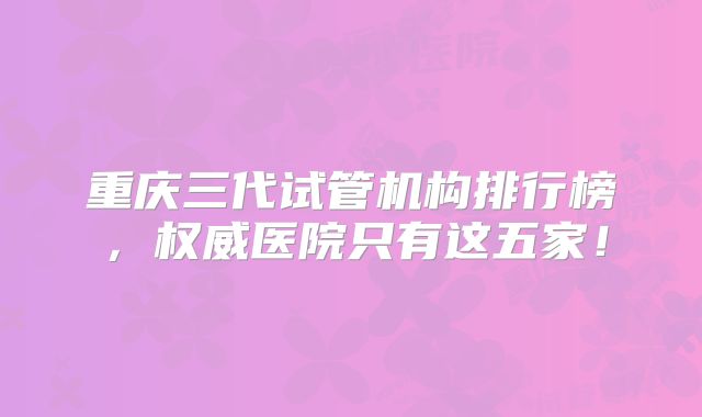 重庆三代试管机构排行榜，权威医院只有这五家！