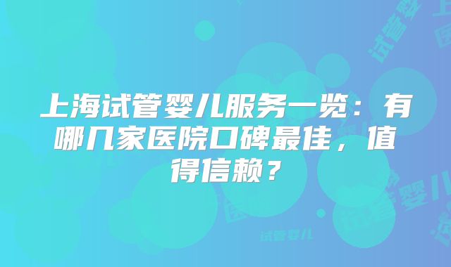 上海试管婴儿服务一览：有哪几家医院口碑最佳，值得信赖？