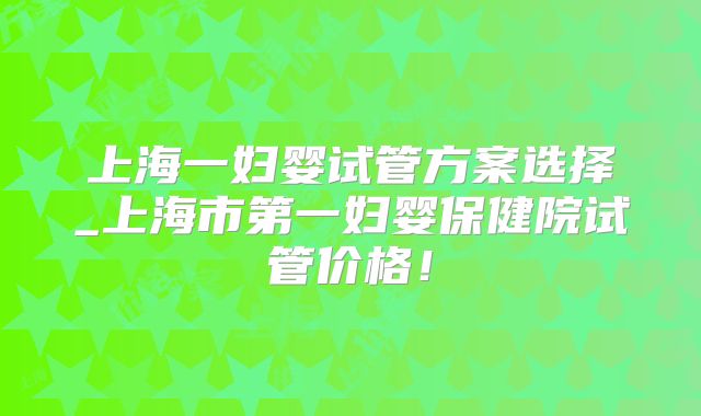 上海一妇婴试管方案选择_上海市第一妇婴保健院试管价格！