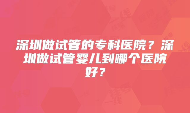 深圳做试管的专科医院？深圳做试管婴儿到哪个医院好？