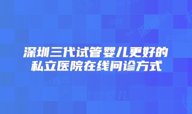 深圳三代试管婴儿更好的私立医院在线问诊方式