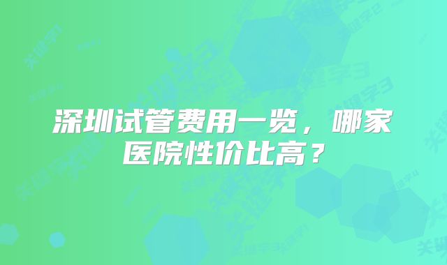 深圳试管费用一览，哪家医院性价比高？