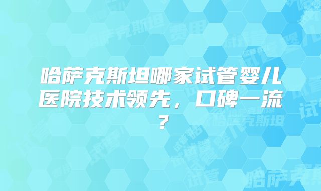 哈萨克斯坦哪家试管婴儿医院技术领先，口碑一流？