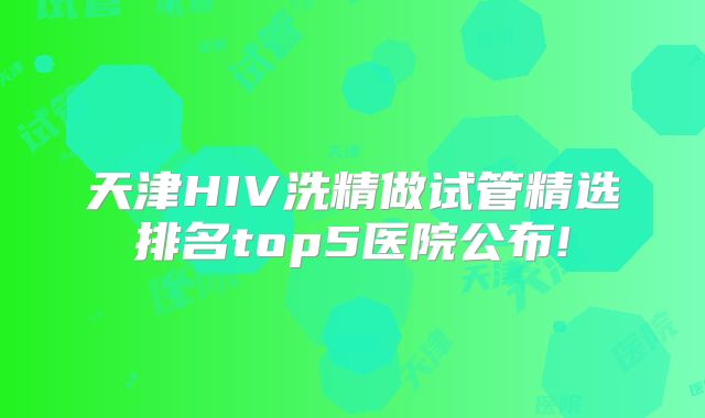 天津HIV洗精做试管精选排名top5医院公布!
