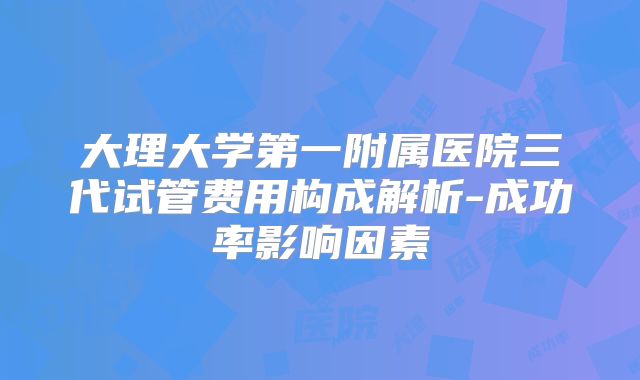 大理大学第一附属医院三代试管费用构成解析-成功率影响因素