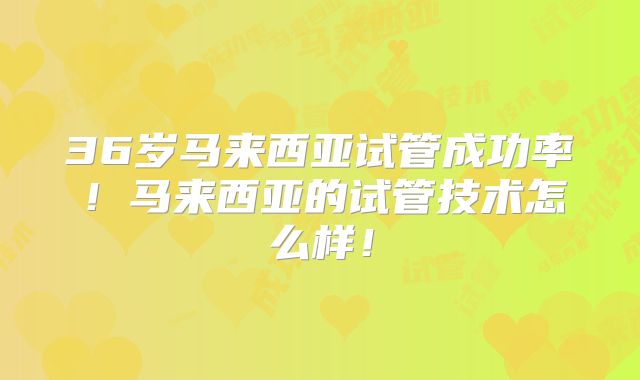 36岁马来西亚试管成功率!马来西亚的试管技术怎么样!