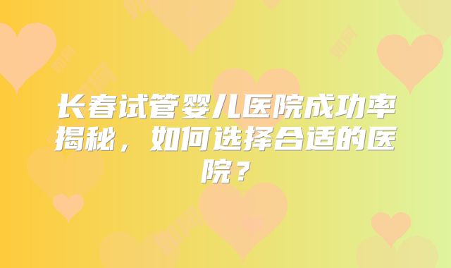 长春试管婴儿医院成功率揭秘，如何选择合适的医院？