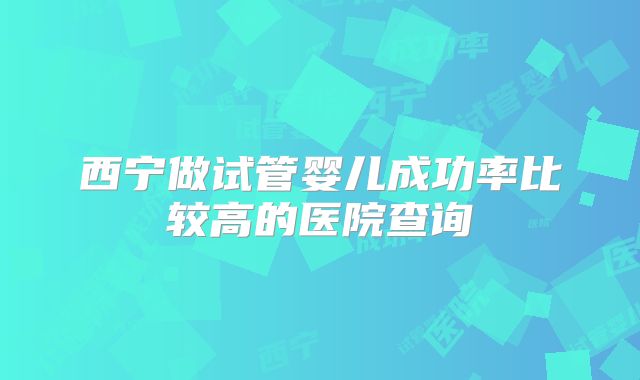 西宁做试管婴儿成功率比较高的医院查询