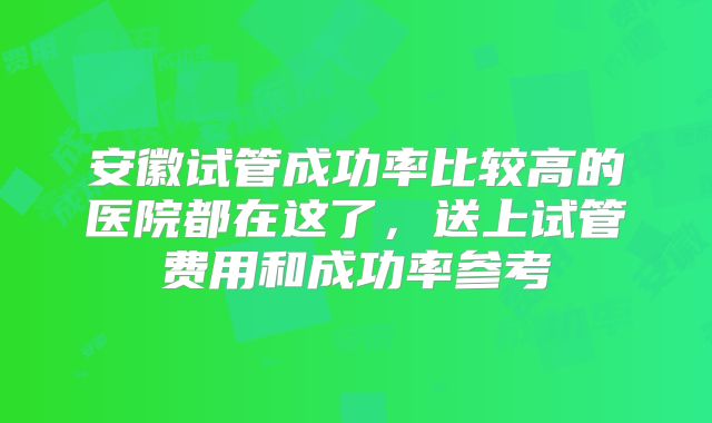 安徽试管成功率比较高的医院都在这了，送上试管费用和成功率参考