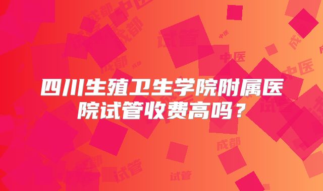 四川生殖卫生学院附属医院试管收费高吗？