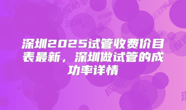 深圳2025试管收费价目表最新，深圳做试管的成功率详情