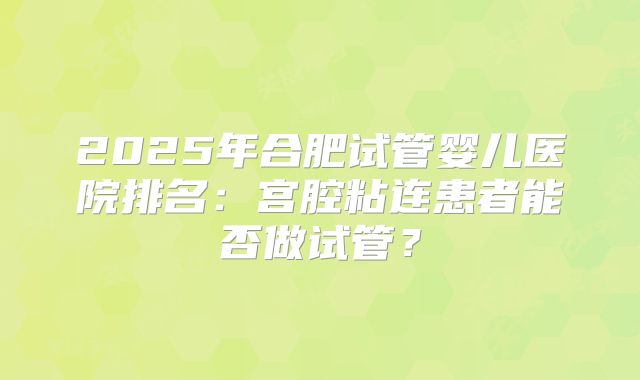 2025年合肥试管婴儿医院排名:宫腔粘连患者能否做试管?
