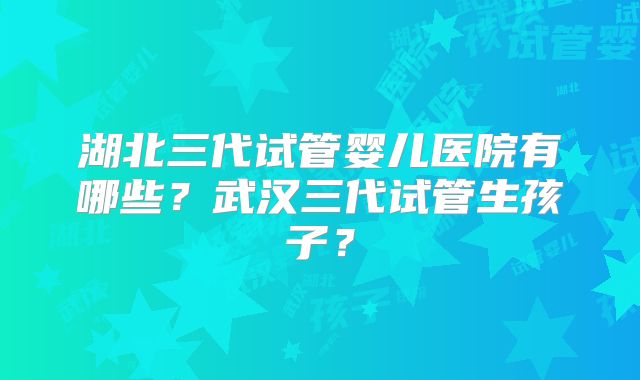 湖北三代试管婴儿医院有哪些？武汉三代试管生孩子？