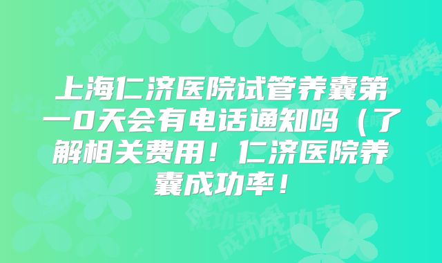 上海仁济医院试管养囊第一0天会有电话通知吗(了解相关费用!仁济医院养囊成功率!
