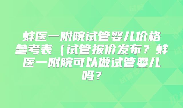 蚌医一附院试管婴儿价格参考表（试管报价发布？蚌医一附院可以做试管婴儿吗？