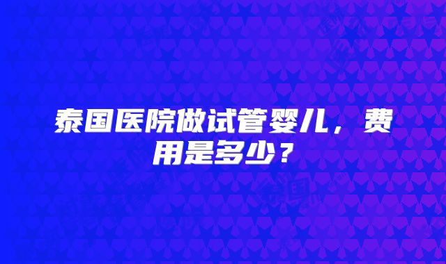 泰国医院做试管婴儿，费用是多少？