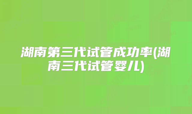 湖南第三代试管成功率(湖南三代试管婴儿)