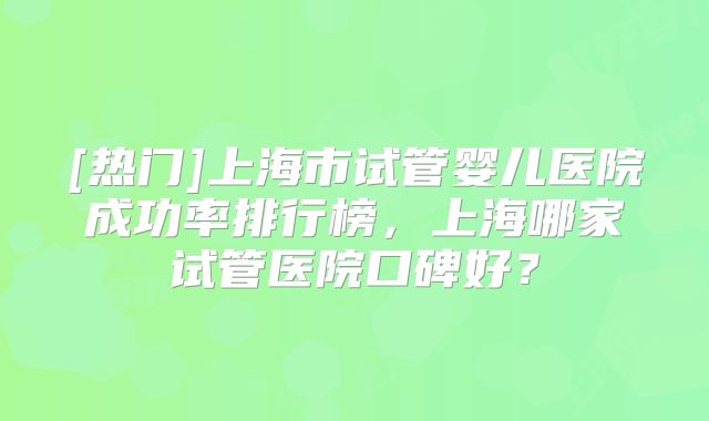 [热门]上海市试管婴儿医院成功率排行榜，上海哪家试管医院口碑好？