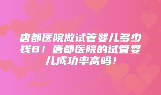 唐都医院做试管婴儿多少钱8！唐都医院的试管婴儿成功率高吗！
