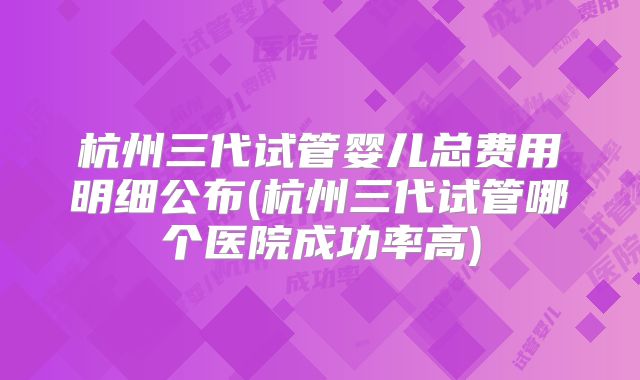 杭州三代试管婴儿总费用明细公布(杭州三代试管哪个医院成功率高)