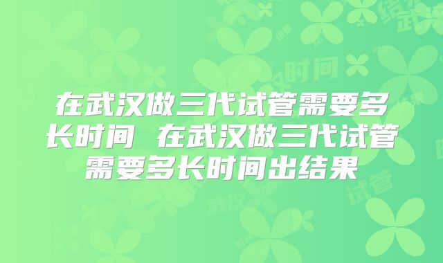 在武汉做三代试管需要多长时间 在武汉做三代试管需要多长时间出结果