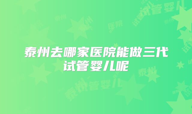 泰州去哪家医院能做三代试管婴儿呢