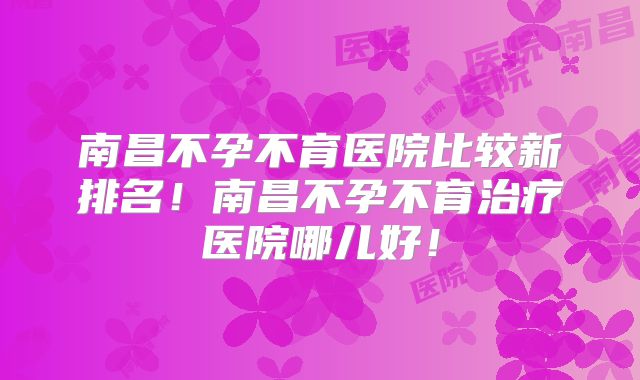 南昌不孕不育医院比较新排名！南昌不孕不育治疗医院哪儿好！