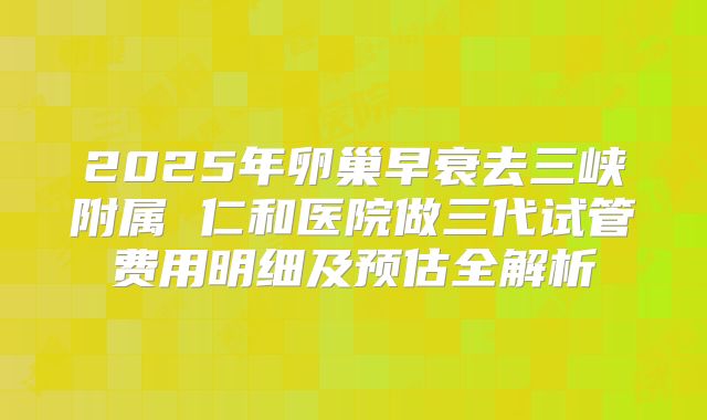 2025年卵巢早衰去三峡附属 仁和医院做三代试管费用明细及预估全解析