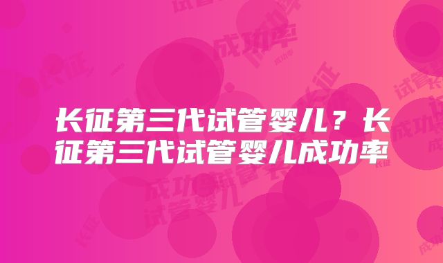 长征第三代试管婴儿？长征第三代试管婴儿成功率