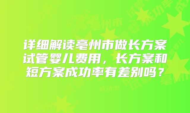 详细解读亳州市做长方案试管婴儿费用，长方案和短方案成功率有差别吗？