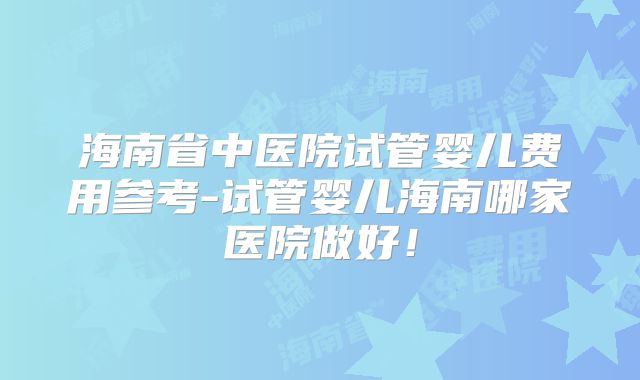 海南省中医院试管婴儿费用参考-试管婴儿海南哪家医院做好!