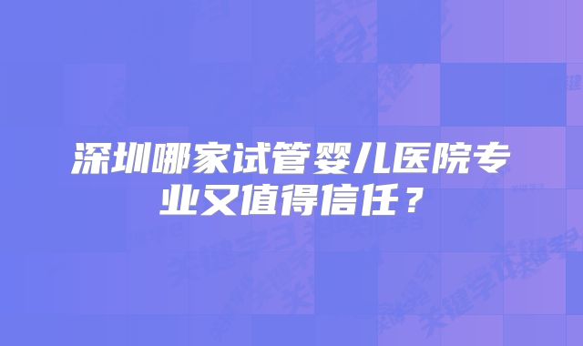深圳哪家试管婴儿医院专业又值得信任？