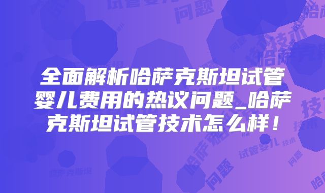 全面解析哈萨克斯坦试管婴儿费用的热议问题_哈萨克斯坦试管技术怎么样！