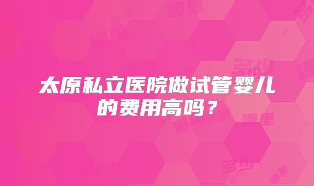 太原私立医院做试管婴儿的费用高吗?