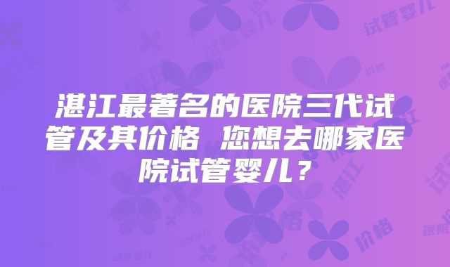 湛江最著名的医院三代试管及其价格 您想去哪家医院试管婴儿？
