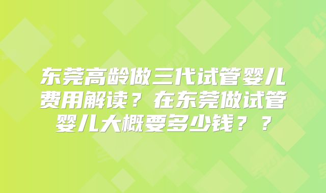 东莞高龄做三代试管婴儿费用解读？在东莞做试管婴儿大概要多少钱？？